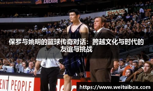 保罗与姚明的篮球传奇对话：跨越文化与时代的友谊与挑战
