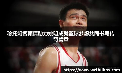 穆托姆博倾情助力姚明成就篮球梦想共同书写传奇篇章