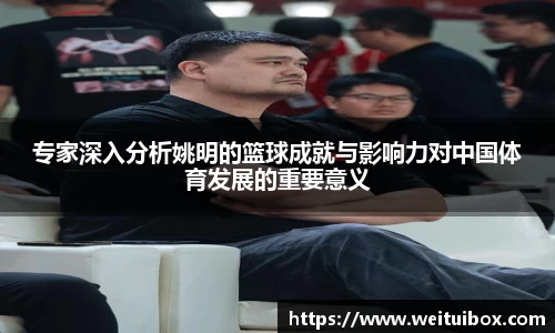 专家深入分析姚明的篮球成就与影响力对中国体育发展的重要意义