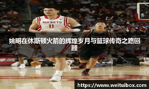 姚明在休斯顿火箭的辉煌岁月与篮球传奇之路回顾